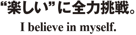 “楽しい”に全力挑戦。I believe in myself.